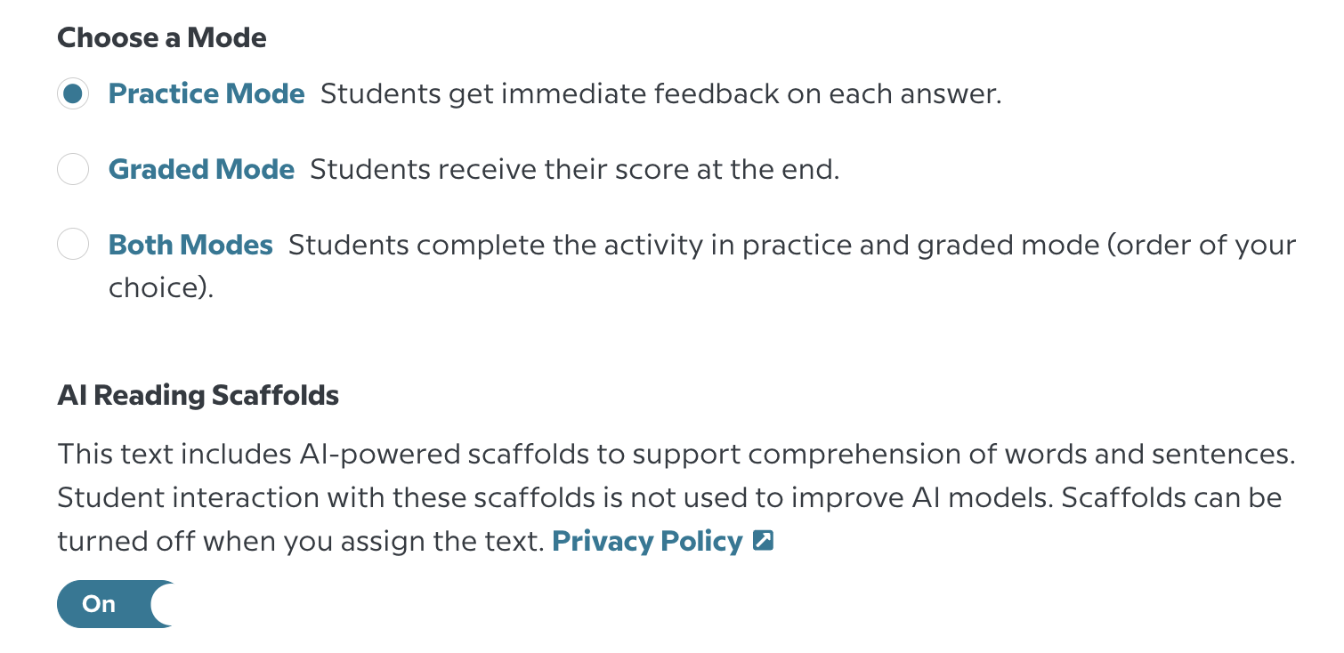 An image showing the AI Reading Scaffolds setting in the BrainPOP Assignment builder. Below the "Choose a Mode" setting offering Practice Mode, Graded Mode, or Both Modes, the setting for AI Reading Scaffolds appears. It reads "This text includes AI-powered scaffolds to support comprehension of words and sentences. Student interaction with these scaffolds is not used to improve AI models. Scaffolds can be turned off when you assign the text." Following the description is a link to the Privacy Policy and a setting toggle turned ON
